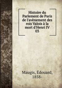 Histoire du Parlement de Paris de l'av?nement des rois Valois ? la mort d'Henri IV