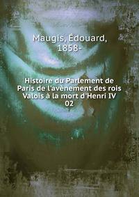 Histoire du Parlement de Paris de l'av?nement des rois Valois ? la mort d'Henri IV