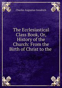 The Ecclesiastical Class Book, Or, History of the Church: From the Birth of Christ to the .