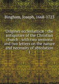 Origines ecclesiastic : the antiquities of the Christian church : with two sermons and two letters on the nature and necessity of absolution. 1