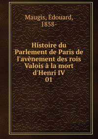 Histoire du Parlement de Paris de l'av?nement des rois Valois ? la mort d'Henri IV