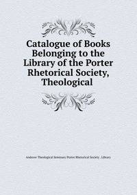 Catalogue of Books Belonging to the Library of the Porter Rhetorical Society, Theological .