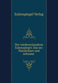 Der wiedererstandene Eulenspiegel: Das ist: Wanderbare und seltsame .