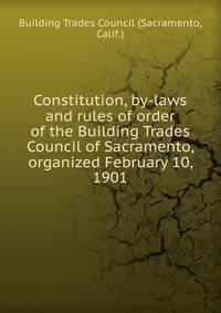 Constitution, by-laws and rules of order of the Building Trades Council of Sacramento, organized February 10, 1901