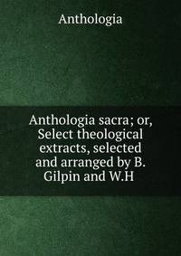 Anthologia sacra; or, Select theological extracts, selected and arranged by B. Gilpin and W.H .