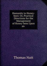 Humanity to Honey-bees: Or, Practical Directions for the Management of Honey-bees Upon an .