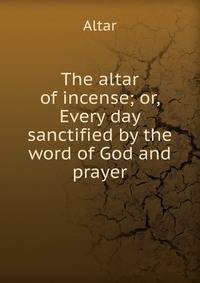 The altar of incense; or, Every day sanctified by the word of God and prayer
