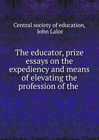The educator, prize essays on the expediency and means of elevating the profession of the .