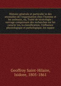 Histoire ge?ne?rale et particulie?re des anomalies de l'organisation chez l'homme et les animaux, ou, Traite? de te?ratologie : ouvrage comprenant des recherches sur les caracte?res, la classification, l'influence physiologique et pathologique, les r