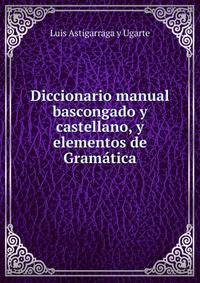 Diccionario manual bascongado y castellano, y elementos de Gramatica