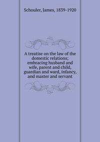 A treatise on the law of the domestic relations; embracing husband and wife, parent and child, guardian and ward, infancy, and master and servant