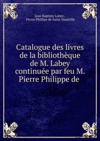 Catalogue des livres de la bibliotheque de M. Labey continuee par feu M. Pierre Philippe de .