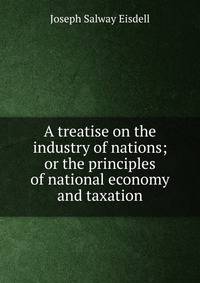 A treatise on the industry of nations; or the principles of national economy and taxation