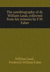 The autobiography of dr. William Laud, collected from his remains by F.W. Faber.