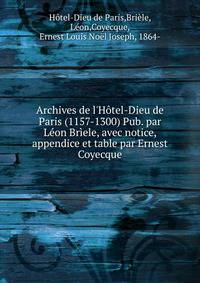 Archives de l'H?tel-Dieu de Paris (1157-1300) Pub. par L?on Br?ele, avec notice, appendice et table par Ernest Coyecque