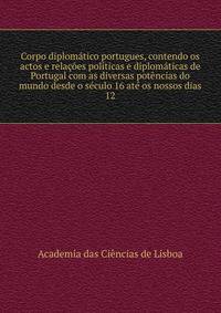 Corpo diplomatico portugues, contendo os actos e relacoes politicas e diplomaticas de Portugal com as diversas potencias do mundo desde o seculo 16 ate os nossos dias