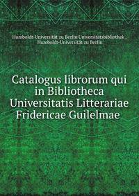 Catalogus librorum qui in Bibliotheca Universitatis Litterariae Fridericae Guilelmae .