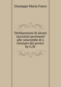 Dichiarazioni di alcuni iscrizioni pertinenti alle catacombe di s. Gennaro dei poveri. by G.M .