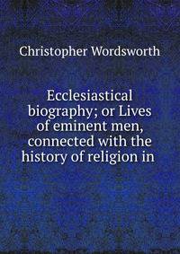Ecclesiastical biography; or Lives of eminent men, connected with the history of religion in .