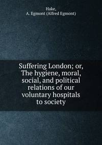Suffering London; or, The hygiene, moral, social, and political relations of our voluntary hospitals to society