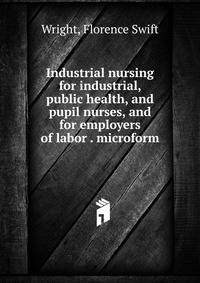 Industrial nursing for industrial, public health, and pupil nurses, and for employers of labor . microform