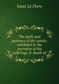 The faith and patience of the saints: exhibited in the narrative of the sufferings &amp; death of .