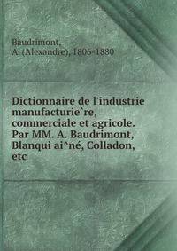 Dictionnaire de l'industrie manufacturie?re, commerciale et agricole. Par MM. A. Baudrimont, Blanqui ai?ne?, Colladon, etc