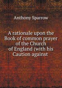 A rationale upon the Book of common prayer of the Church of England (with his Caution against .