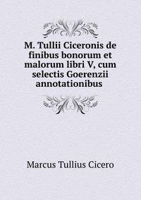 M. Tullii Ciceronis de finibus bonorum et malorum libri V, cum selectis Goerenzii annotationibus .