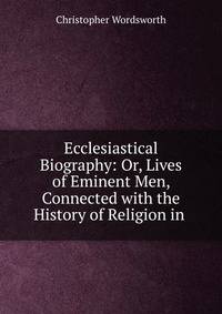 Ecclesiastical Biography: Or, Lives of Eminent Men, Connected with the History of Religion in .