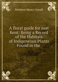 A floral guide for east Kent: Being a Record of the Habitats of Indigeneous Plants Found in the .