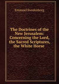 The Doctrines of the New Jerusalem: Concerning the Lord, the Sacred Scriptures, the White Horse .