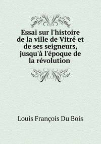 Essai sur l'histoire de la ville de Vitr? et de ses seigneurs, jusqu'? l'?poque de la r?volution .