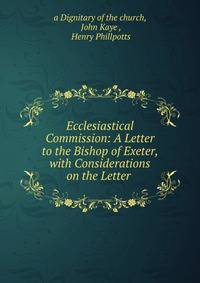 Ecclesiastical Commission: A Letter to the Bishop of Exeter, with Considerations on the Letter .