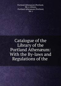 Catalogue of the Library of the Portland Athen?um: With the By-laws and Regulations of the .