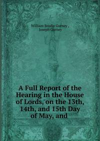 A Full Report of the Hearing in the House of Lords, on the 13th, 14th, and 15th Day of May, and .