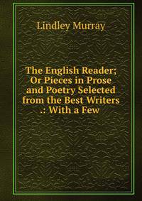 The English Reader; Or Pieces in Prose and Poetry Selected from the Best Writers .: With a Few .