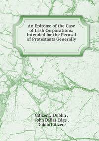 An Epitome of the Case of Irish Corporations: Intended for the Perusal of Protestants Generally .