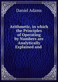 Arithmetic, in which the Principles of Operating by Numbers are Analytically Explained and .