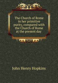 The Church of Rome in her primitive purity, compared with the Church of Rome at the present day .