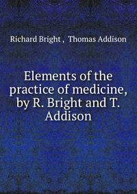Elements of the practice of medicine, by R. Bright and T. Addison