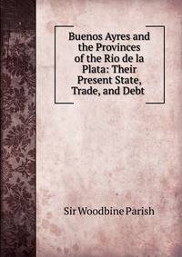 Buenos Ayres and the Provinces of the Rio de la Plata: Their Present State, Trade, and Debt .