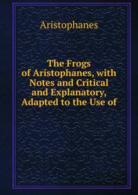 The Frogs of Aristophanes, with Notes and Critical and Explanatory, Adapted to the Use of .