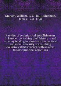 A review of ecclesiastical establishments in Europe : containing their history . : and an essay tending to shew both the political and moral necessity of abolishing exclusive establishments, with answers to some principal objections