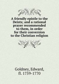 A friendly epistle to the Deists; and a rational prayer recommended to them, in order for their conversion to the Christian religion