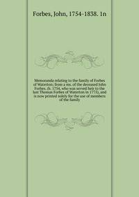 Memoranda relating to the family of Forbes of Waterton; from a ms. of the deceased John Forbes. (b. 1754, who was served heir to the last Thomas Forbes of Waterton in 1775), and is now printed solely for the use of members of the family