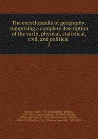 The encyclopdia of geography: comprising a complete description of the earth, physical, statistical, civil, and political . 2