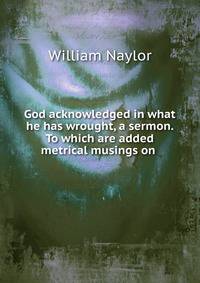 God acknowledged in what he has wrought, a sermon. To which are added metrical musings on .