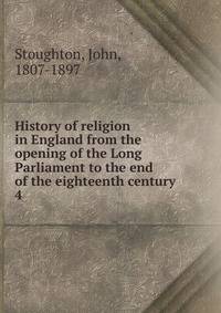 History of religion in England from the opening of the Long Parliament to the end of the eighteenth century. 4