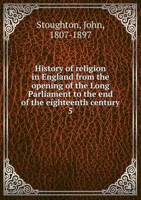 History of religion in England from the opening of the Long Parliament to the end of the eighteenth century. 5